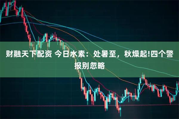 财融天下配资 今日水素：处暑至，秋燥起!四个警报别忽略