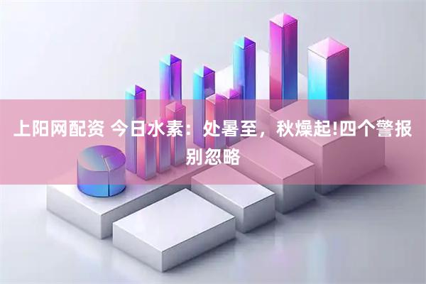 上阳网配资 今日水素：处暑至，秋燥起!四个警报别忽略