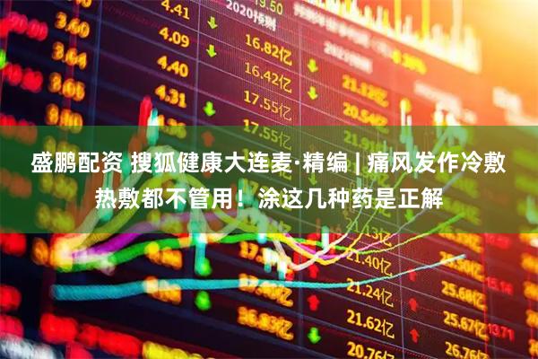 盛鹏配资 搜狐健康大连麦·精编 | 痛风发作冷敷热敷都不管用！涂这几种药是正解
