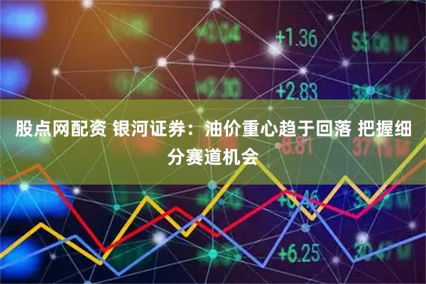 股点网配资 银河证券：油价重心趋于回落 把握细分赛道机会