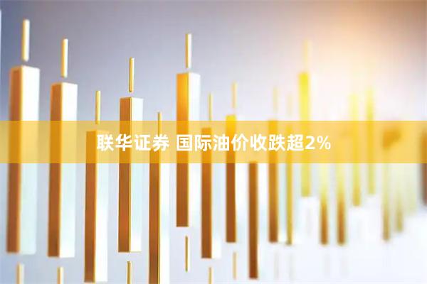 联华证券 国际油价收跌超2%