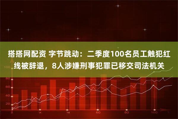 搭搭网配资 字节跳动：二季度100名员工触犯红线被辞退，8人涉嫌刑事犯罪已移交司法机关