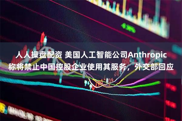 人人操盘配资 美国人工智能公司Anthropic称将禁止中国控股企业使用其服务，外交部回应