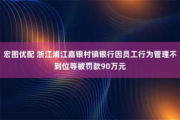 宏图优配 浙江浦江嘉银村镇银行因员工行为管理不到位等被罚款90万元