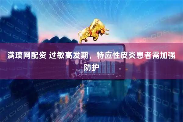 满璃网配资 过敏高发期，特应性皮炎患者需加强防护