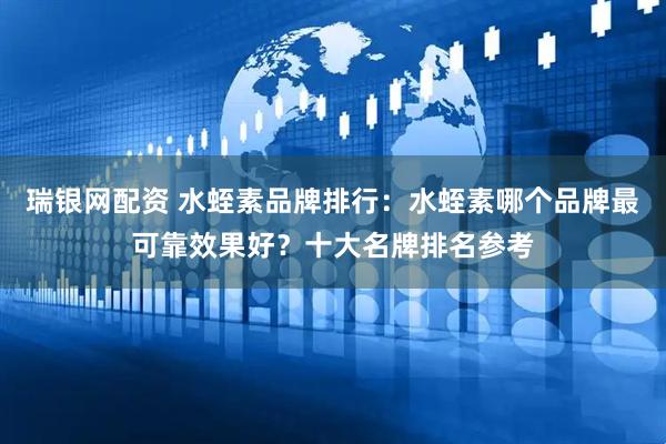 瑞银网配资 水蛭素品牌排行：水蛭素哪个品牌最可靠效果好？十大名牌排名参考