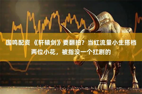 国鸣配资 《轩辕剑》要翻拍？当红流量小生搭档两位小花，被指没一个扛剧的