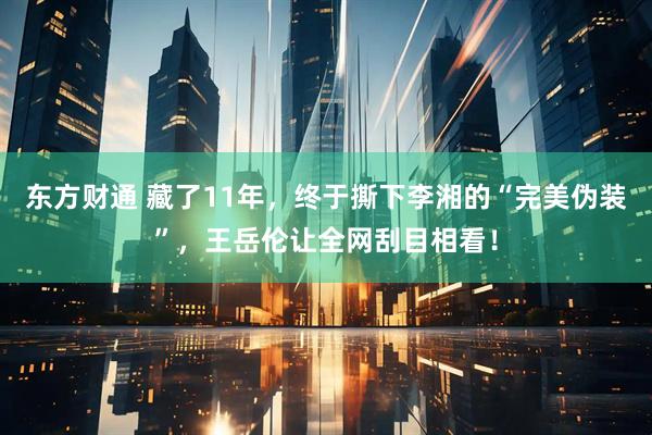 东方财通 藏了11年，终于撕下李湘的“完美伪装”，王岳伦让全网刮目相看！