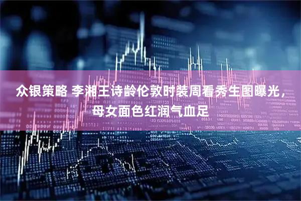 众银策略 李湘王诗龄伦敦时装周看秀生图曝光，母女面色红润气血足