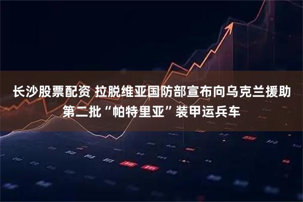 长沙股票配资 拉脱维亚国防部宣布向乌克兰援助第二批“帕特里亚”装甲运兵车