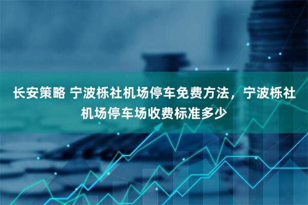 长安策略 宁波栎社机场停车免费方法，宁波栎社机场停车场收费标准多少
