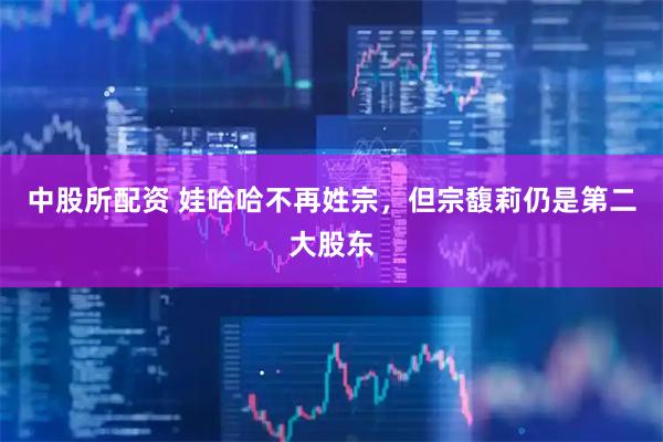 中股所配资 娃哈哈不再姓宗，但宗馥莉仍是第二大股东