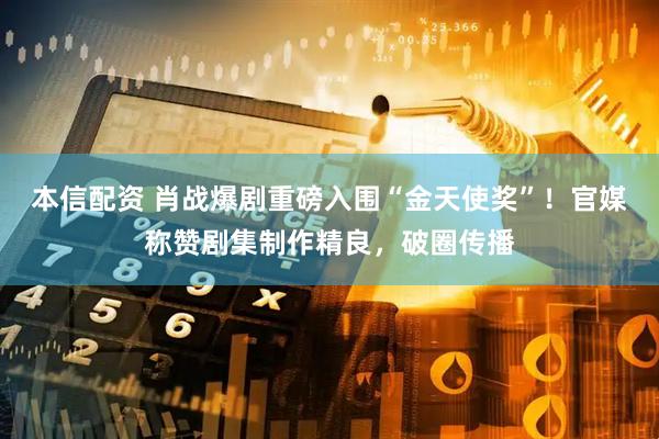 本信配资 肖战爆剧重磅入围“金天使奖”！官媒称赞剧集制作精良，破圈传播