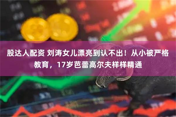 股达人配资 刘涛女儿漂亮到认不出！从小被严格教育，17岁芭蕾高尔夫样样精通