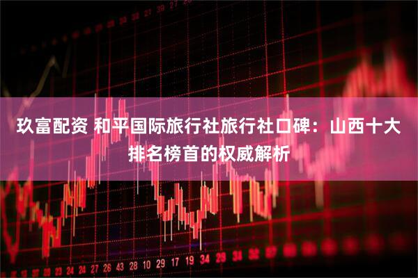 玖富配资 和平国际旅行社旅行社口碑：山西十大排名榜首的权威解析