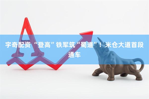 宇奇配资 “登高”铁军筑“蜀道”！米仓大道首段通车