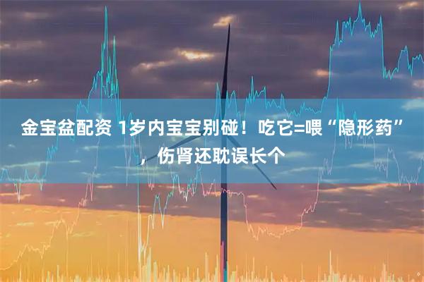 金宝盆配资 1岁内宝宝别碰！吃它=喂“隐形药”，伤肾还耽误长个