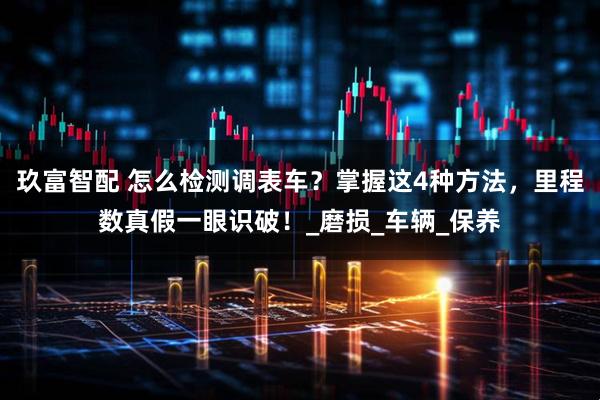 玖富智配 怎么检测调表车？掌握这4种方法，里程数真假一眼识破！_磨损_车辆_保养