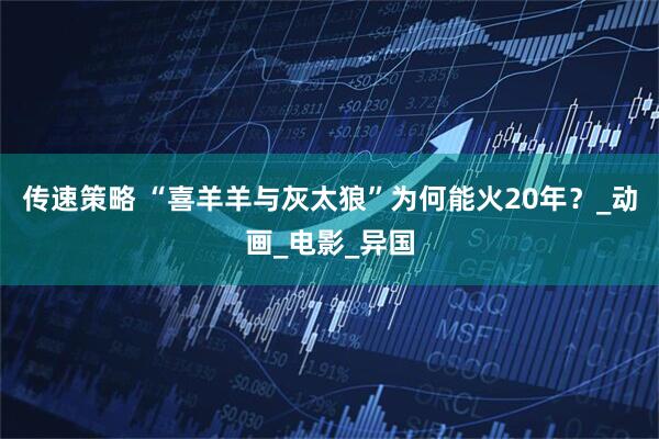 传速策略 “喜羊羊与灰太狼”为何能火20年？_动画_电影_异国