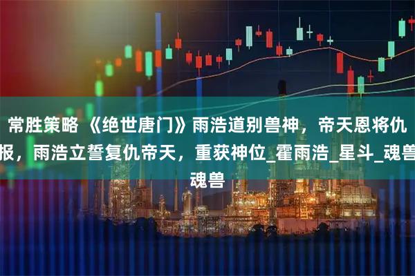 常胜策略 《绝世唐门》雨浩道别兽神，帝天恩将仇报，雨浩立誓复仇帝天，重获神位_霍雨浩_星斗_魂兽
