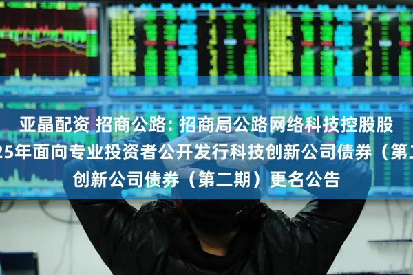 亚晶配资 招商公路: 招商局公路网络科技控股股份有限公司2025年面向专业投资者公开发行科技创新公司债券（第二期）更名公告