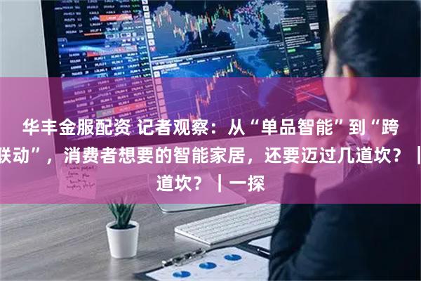 华丰金服配资 记者观察：从“单品智能”到“跨品类联动”，消费者想要的智能家居，还要迈过几道坎？｜一探