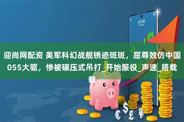 迎尚网配资 美军科幻战舰锈迹斑斑，屈尊效仿中国055大驱，惨被碾压式吊打_开始服役_声速_搭载