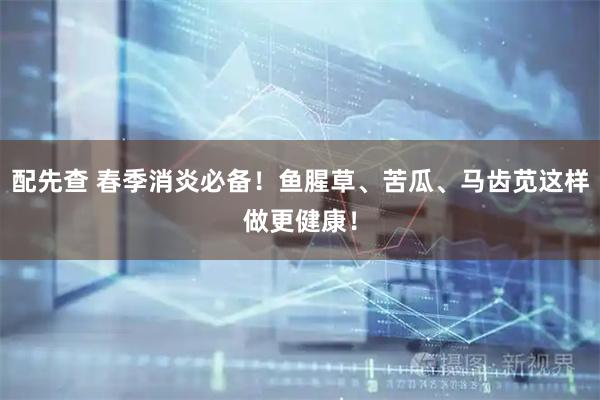 配先查 春季消炎必备！鱼腥草、苦瓜、马齿苋这样做更健康！